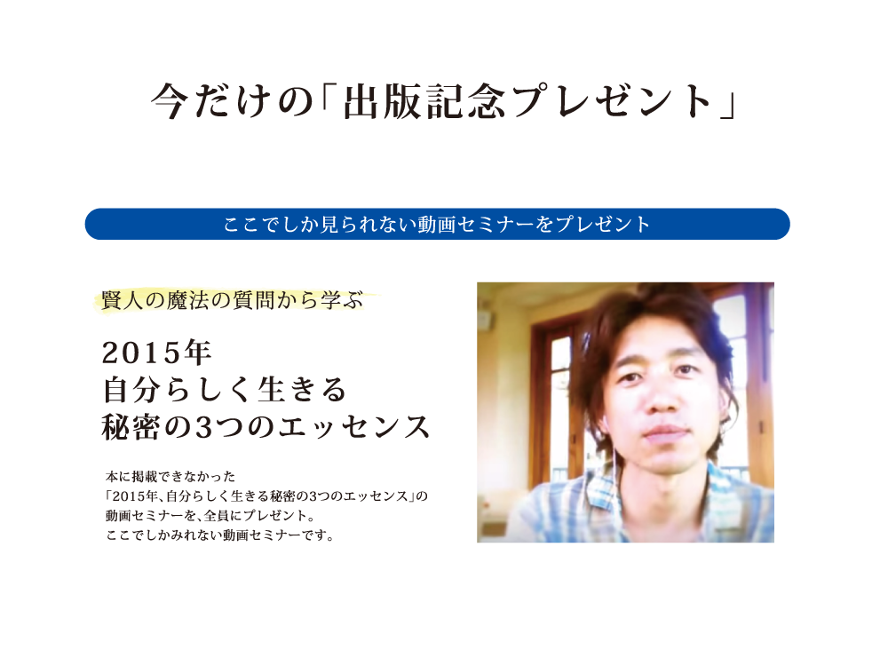 今だけの出版記念プレゼント ここでしか見れない動画セミナーをプレゼント 2015年自分らしく生きる秘密の3つのエッセンス 本に掲載できなかった「2015年、自分らしく生きる秘密の3つのエッセンス」の動画セミナーを、全員にプレゼント。ここでしかみれない動画セミナーです。
