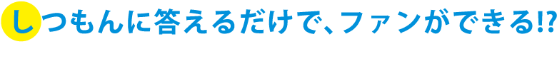 しつもんに答えるだけで、ファンができる!?