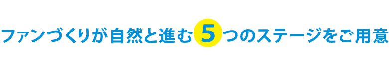 ファンづくりが自然と進む5つのステージをご用意